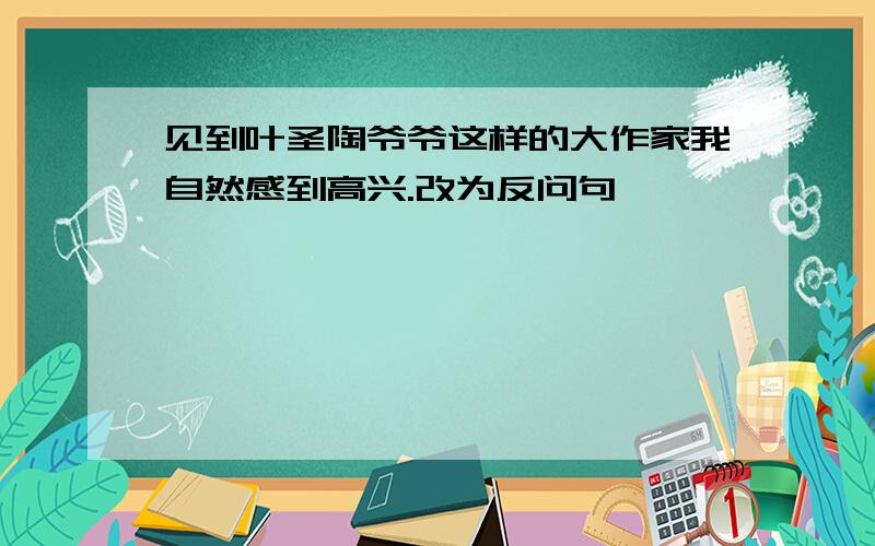 见到叶圣陶爷爷这样的大作家我自然感到高兴.改为反问句