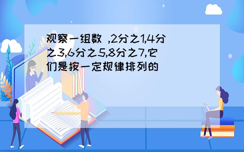 观察一组数 ,2分之1,4分之3,6分之5,8分之7,它们是按一定规律排列的