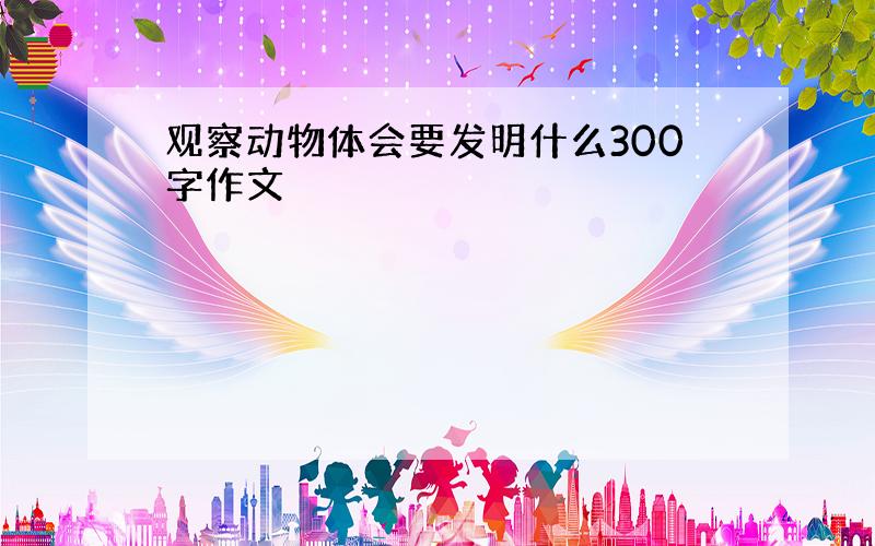 观察动物体会要发明什么300字作文