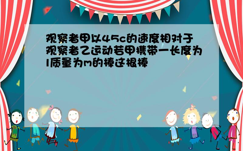 观察者甲以45c的速度相对于观察者乙运动若甲携带一长度为l质量为m的棒这根棒