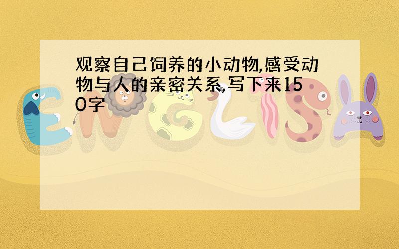 观察自己饲养的小动物,感受动物与人的亲密关系,写下来150字