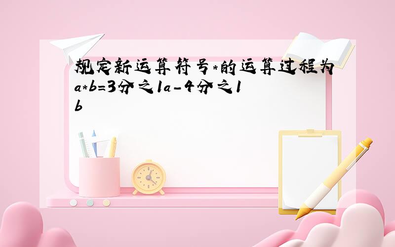 规定新运算符号*的运算过程为a*b=3分之1a-4分之1b