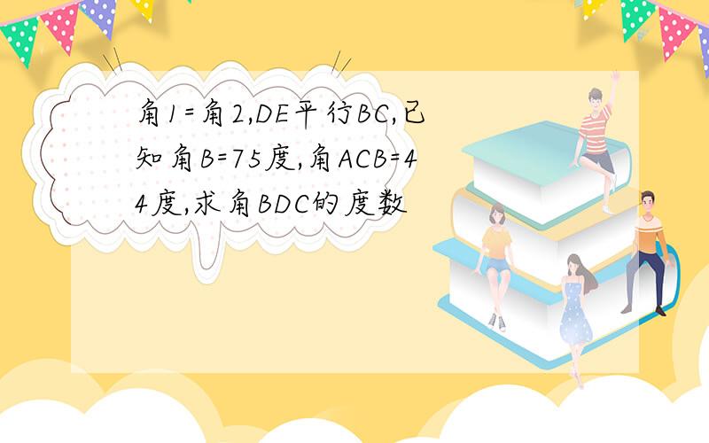 角1=角2,DE平行BC,已知角B=75度,角ACB=44度,求角BDC的度数