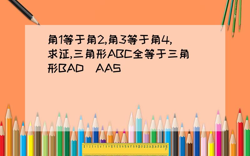 角1等于角2,角3等于角4,求证,三角形ABC全等于三角形BAD(AAS)