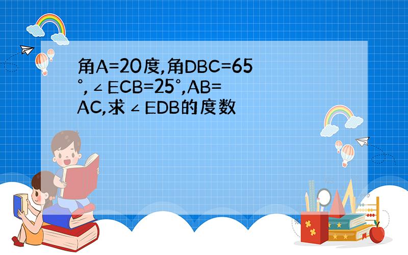 角A=20度,角DBC=65°,∠ECB=25°,AB=AC,求∠EDB的度数