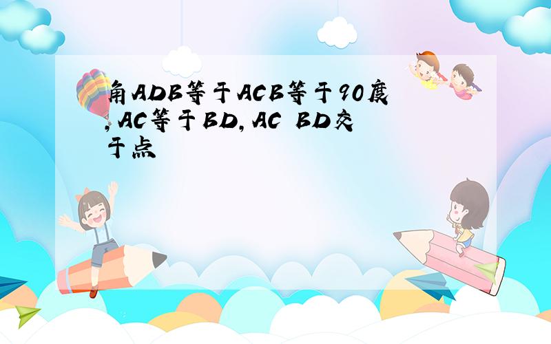 角ADB等于ACB等于90度,AC等于BD,AC BD交于点