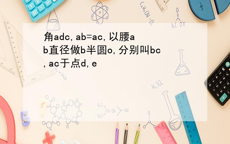 角adc,ab=ac,以腰ab直径做b半圆o,分别叫bc,ac于点d,e