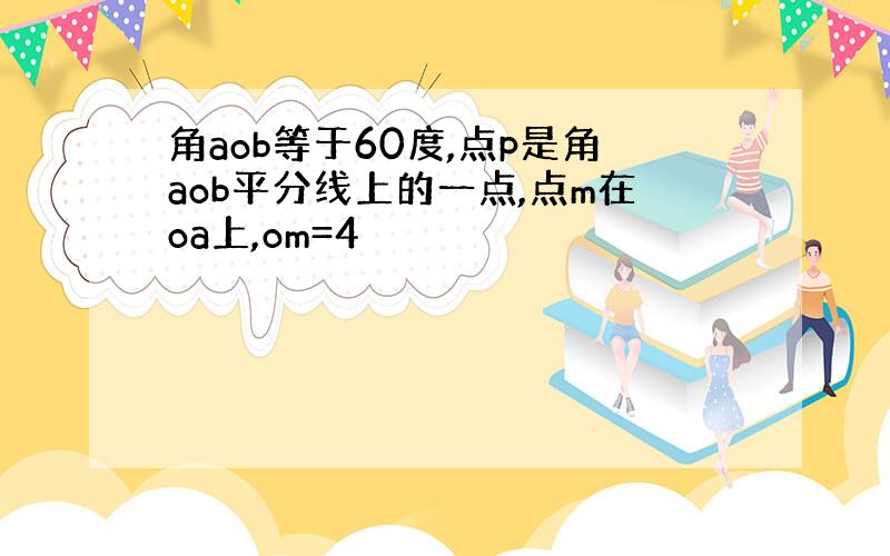 角aob等于60度,点p是角aob平分线上的一点,点m在oa上,om=4