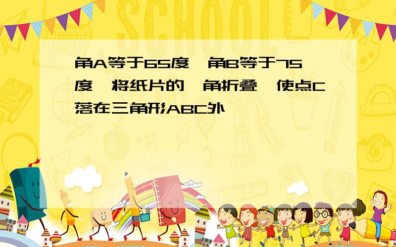 角A等于65度,角B等于75度,将纸片的一角折叠,使点C落在三角形ABC外