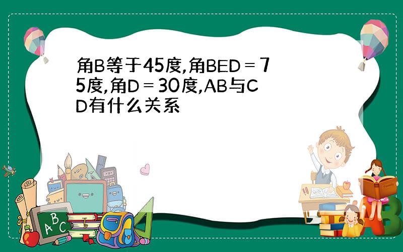 角B等于45度,角BED＝75度,角D＝30度,AB与CD有什么关系