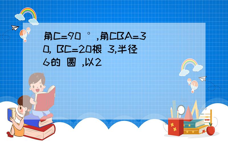 角C=90 °,角CBA=30, BC=20根 3,半径6的 圆 ,以2