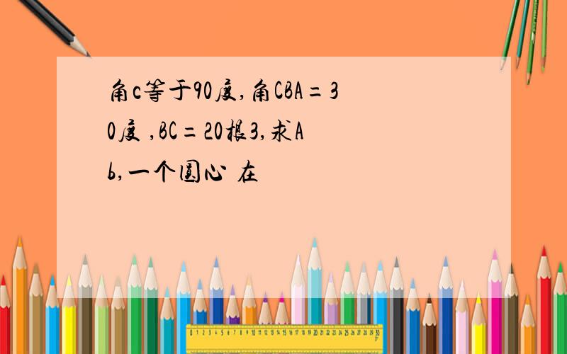 角c等于90度,角CBA=30度 ,BC=20根3,求Ab,一个圆心 在