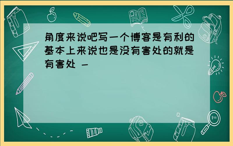 角度来说吧写一个博客是有利的基本上来说也是没有害处的就是有害处 -