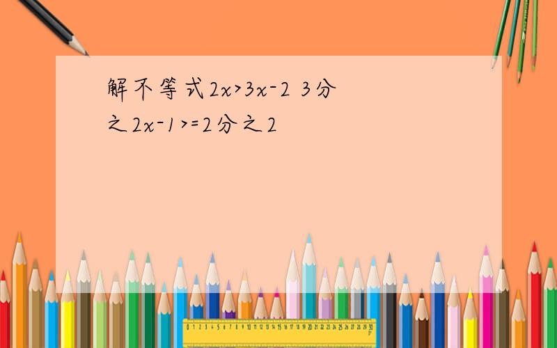 解不等式2x>3x-2 3分之2x-1>=2分之2