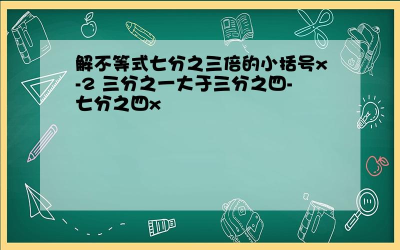 解不等式七分之三倍的小括号x-2 三分之一大于三分之四-七分之四x