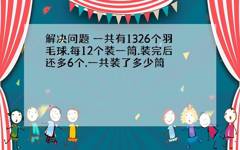 解决问题 一共有1326个羽毛球.每12个装一筒.装完后还多6个.一共装了多少筒