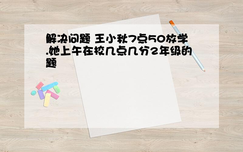 解决问题 王小秋7点50放学.她上午在校几点几分2年级的题