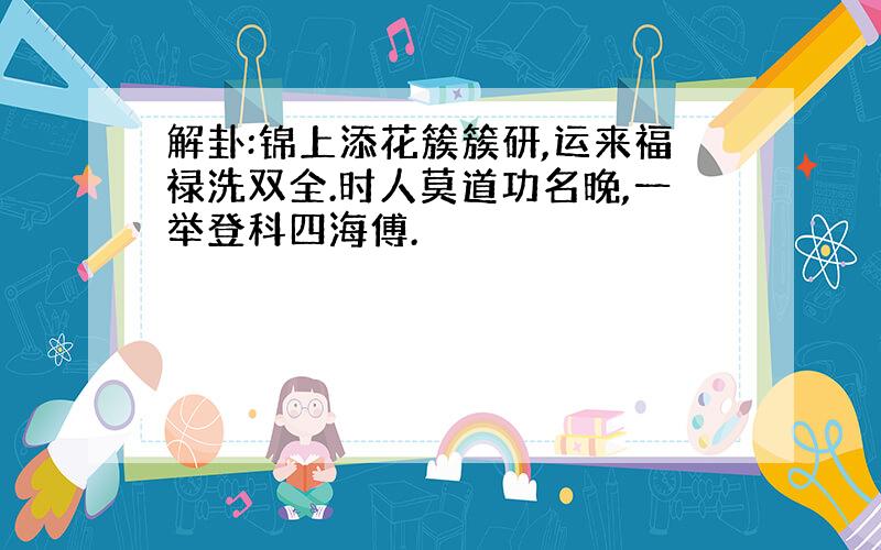 解卦:锦上添花簇簇研,运来福禄洗双全.时人莫道功名晚,一举登科四海傅.