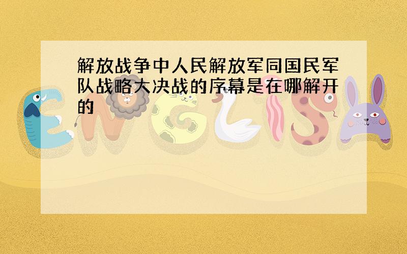 解放战争中人民解放军同国民军队战略大决战的序幕是在哪解开的