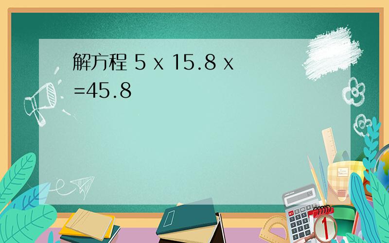 解方程 5 x 15.8 x=45.8