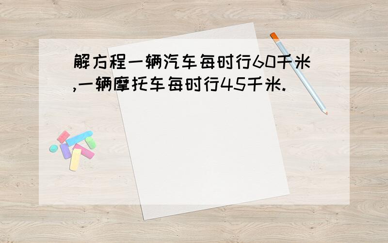 解方程一辆汽车每时行60千米,一辆摩托车每时行45千米.