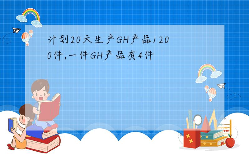 计划20天生产GH产品1200件,一件GH产品有4件