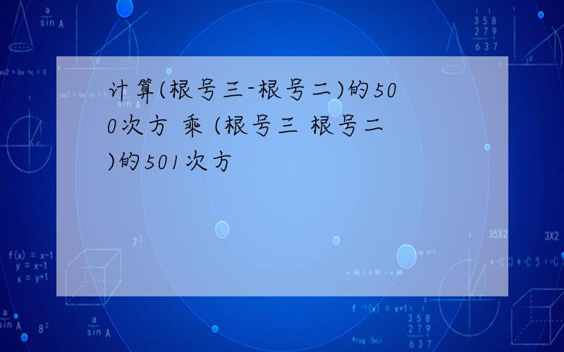 计算(根号三-根号二)的500次方 乘 (根号三 根号二)的501次方