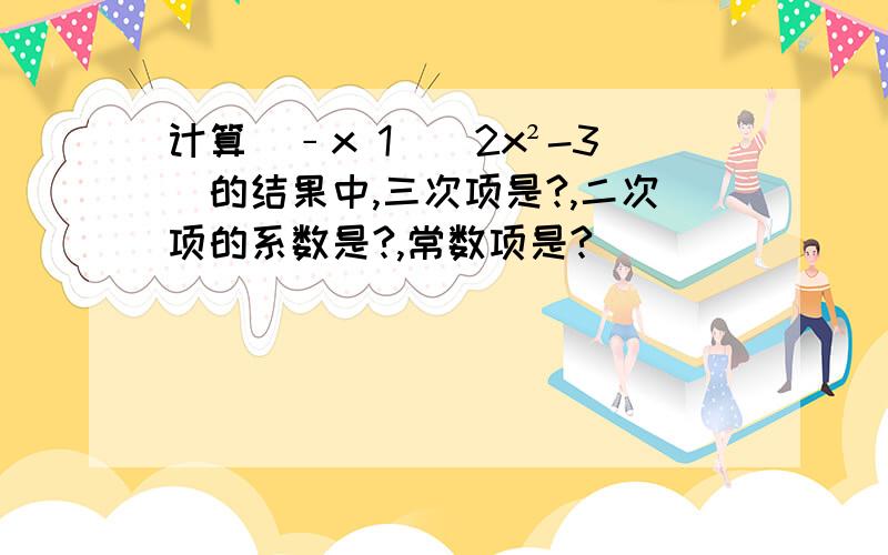 计算(﹣x 1)(2x²-3)的结果中,三次项是?,二次项的系数是?,常数项是?