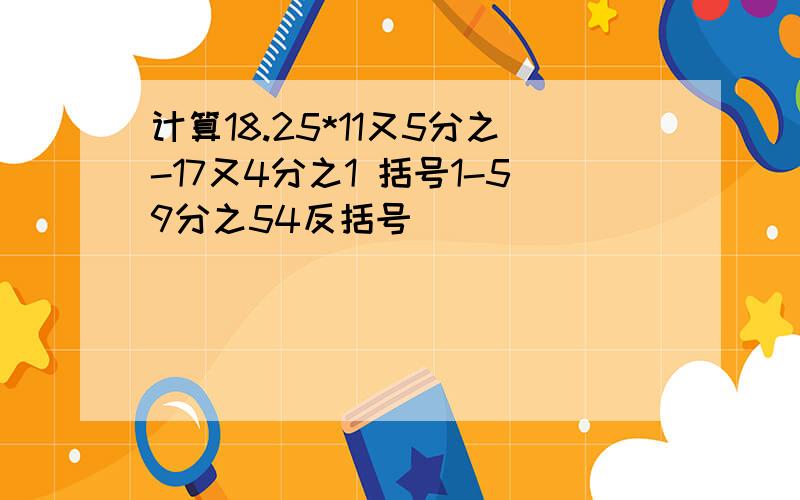 计算18.25*11又5分之-17又4分之1 括号1-59分之54反括号