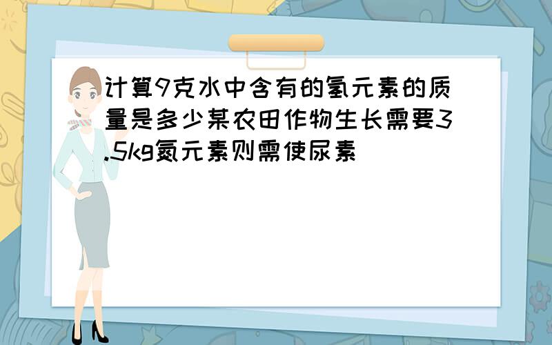 计算9克水中含有的氢元素的质量是多少某农田作物生长需要3.5kg氮元素则需使尿素