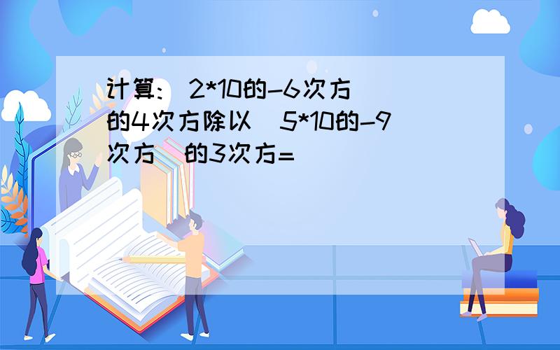 计算:(2*10的-6次方)的4次方除以(5*10的-9次方)的3次方=