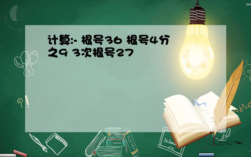 计算:- 根号36 根号4分之9 3次根号27