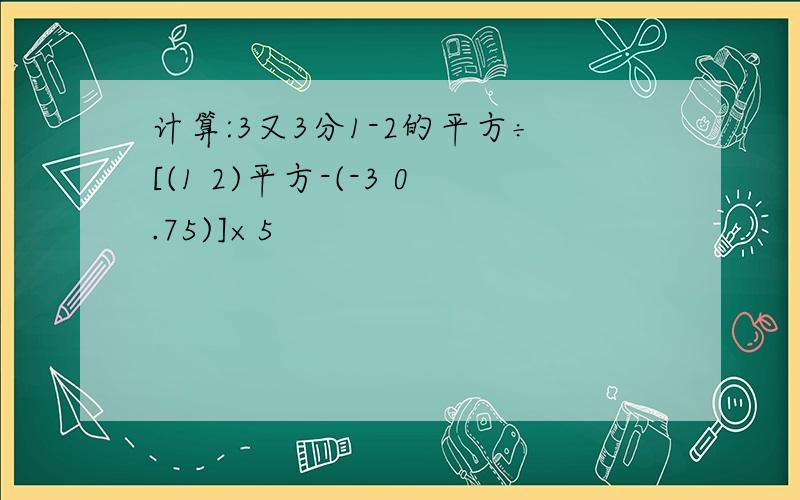 计算:3又3分1-2的平方÷[(1 2)平方-(-3 0.75)]×5