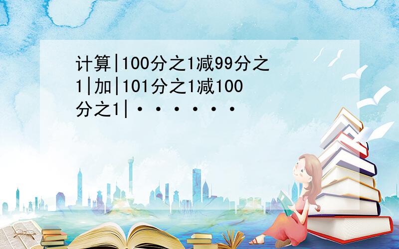 计算|100分之1减99分之1|加|101分之1减100分之1|······