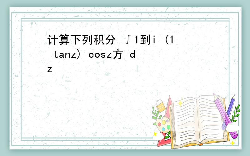 计算下列积分 ∫1到i (1 tanz) cosz方 dz