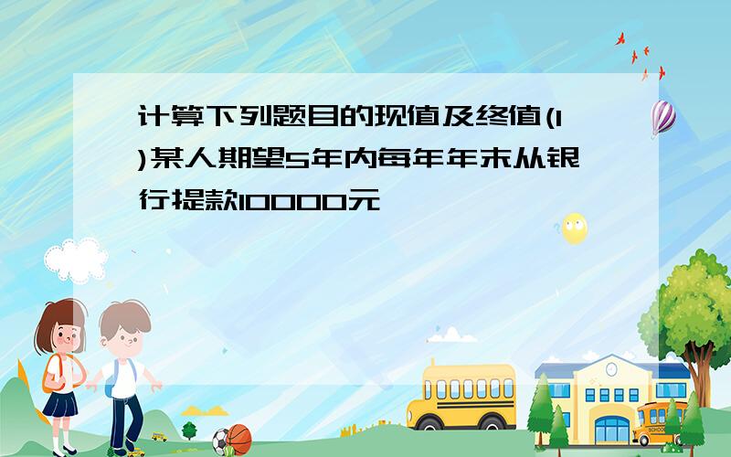 计算下列题目的现值及终值(1)某人期望5年内每年年末从银行提款10000元