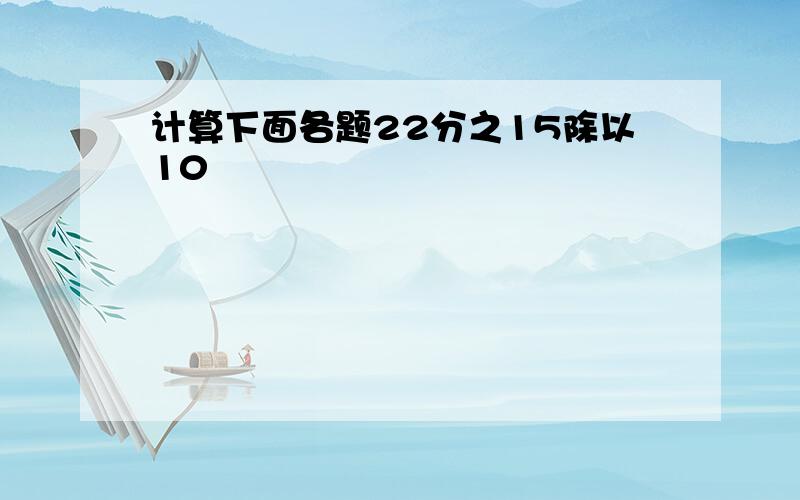 计算下面各题22分之15除以10