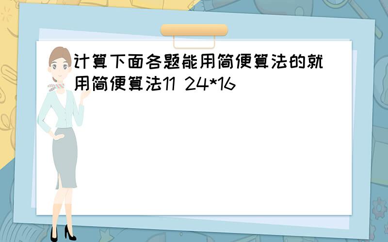 计算下面各题能用简便算法的就用简便算法11 24*16