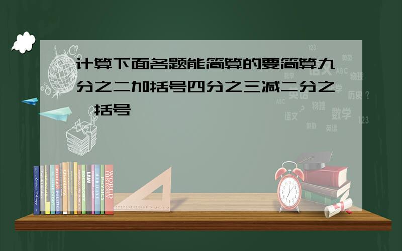 计算下面各题能简算的要简算九分之二加括号四分之三减二分之一括号