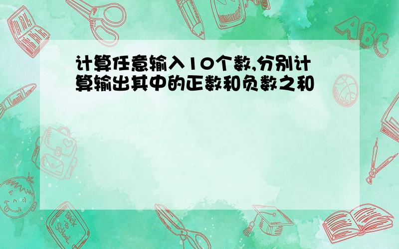 计算任意输入10个数,分别计算输出其中的正数和负数之和