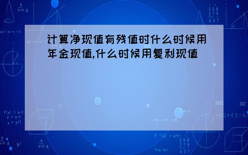 计算净现值有残值时什么时候用年金现值,什么时候用复利现值