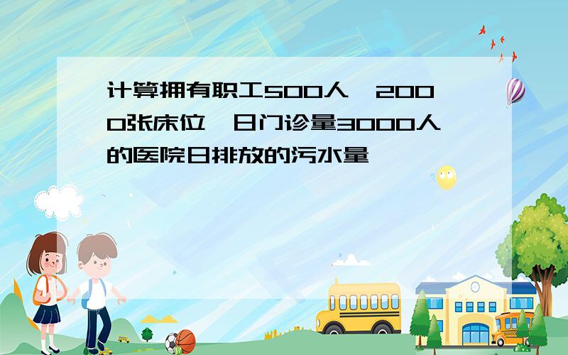 计算拥有职工500人,2000张床位,日门诊量3000人的医院日排放的污水量