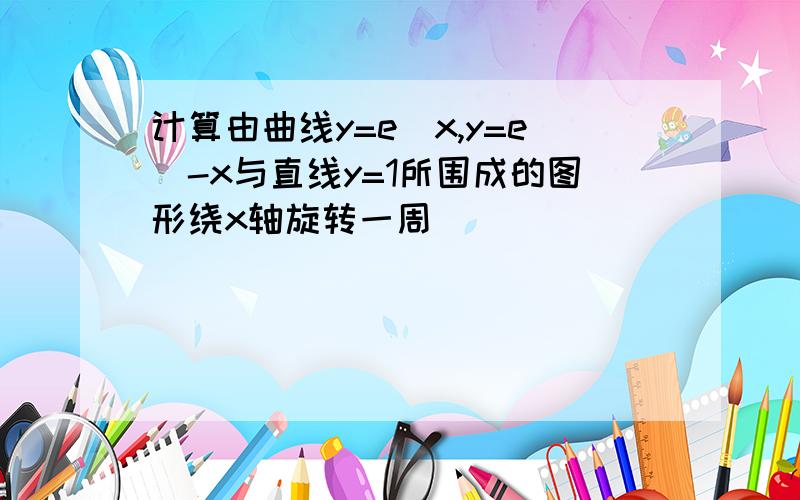 计算由曲线y=e^x,y=e^-x与直线y=1所围成的图形绕x轴旋转一周