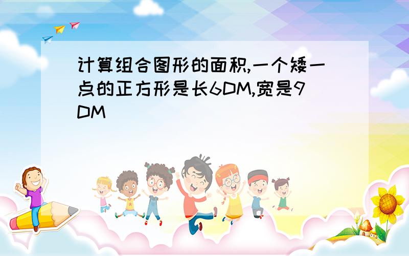 计算组合图形的面积,一个矮一点的正方形是长6DM,宽是9DM