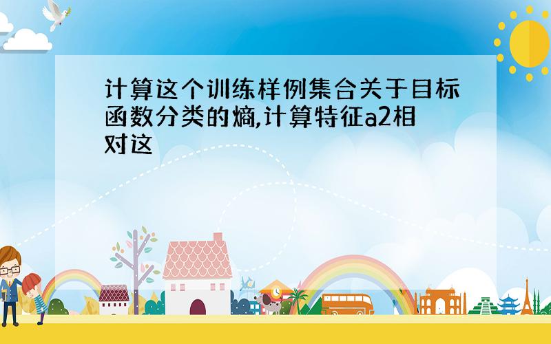 计算这个训练样例集合关于目标函数分类的熵,计算特征a2相对这