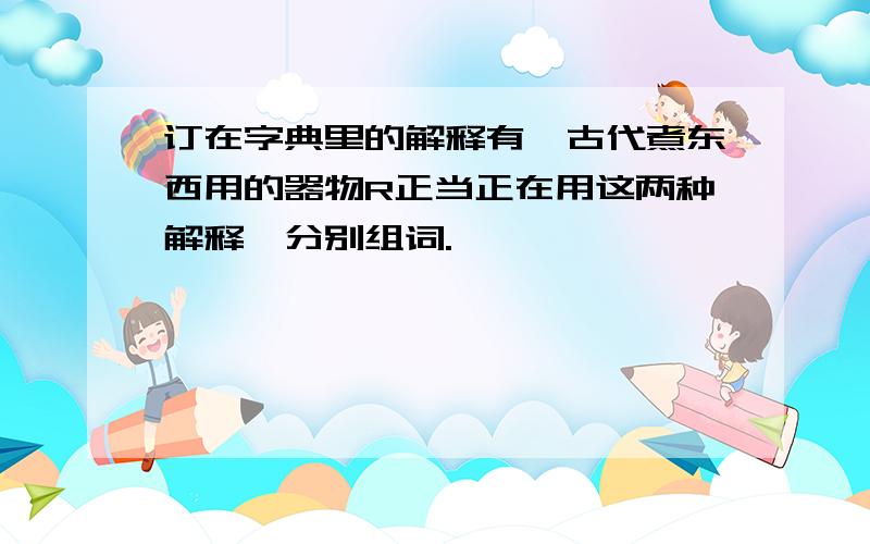 订在字典里的解释有一古代煮东西用的器物R正当正在用这两种解释,分别组词.