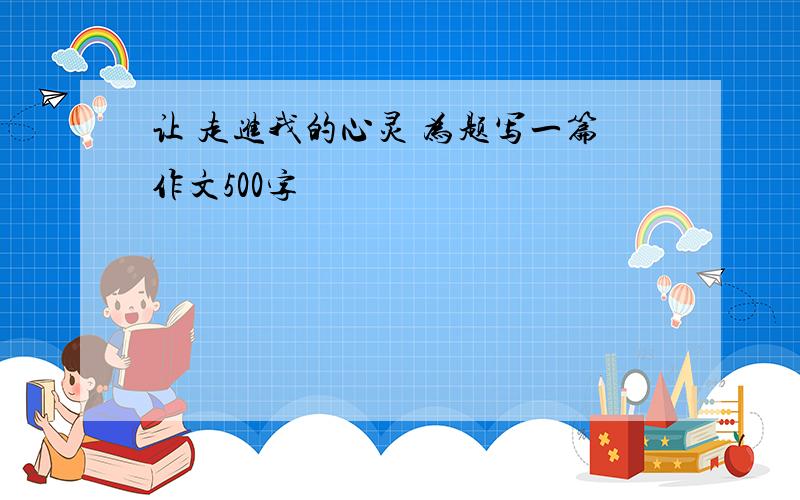 让 走进我的心灵 为题写一篇作文500字