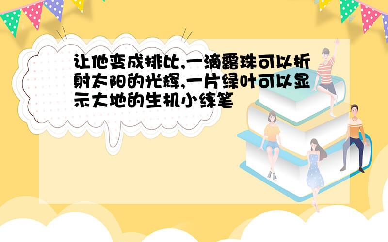 让他变成排比,一滴露珠可以折射太阳的光辉,一片绿叶可以显示大地的生机小练笔