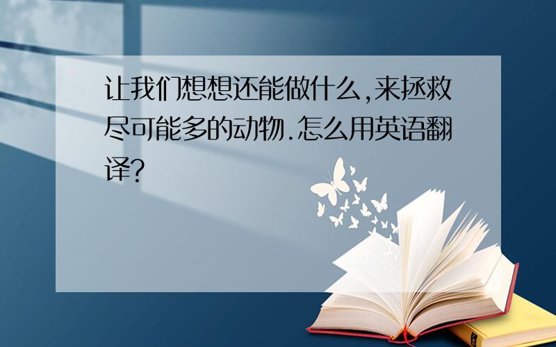 让我们想想还能做什么,来拯救尽可能多的动物.怎么用英语翻译?