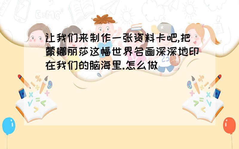 让我们来制作一张资料卡吧,把蒙娜丽莎这幅世界名画深深地印在我们的脑海里.怎么做